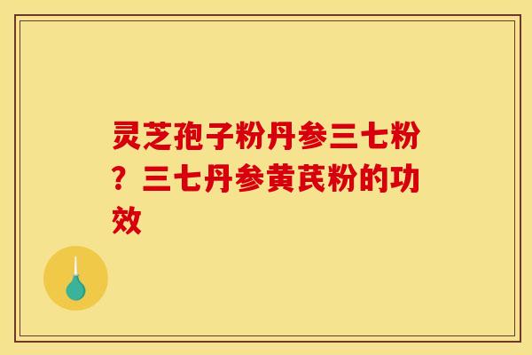 灵芝孢子粉丹参三七粉?三七丹参黄芪粉的功效 灵芝孢子粉丹参三七粉?三七丹参黄芪粉的功效