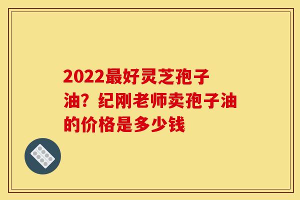 2022好灵芝孢子油?纪刚老师卖孢子油的价格是多少钱 2022好灵芝孢子油?纪刚老师卖孢子油的价格是多少钱