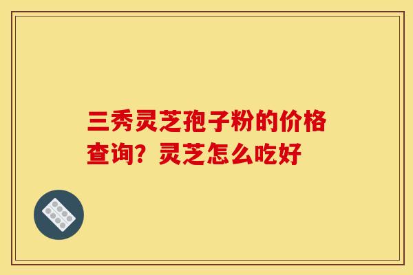三秀灵芝孢子粉的价格查询?灵芝怎么吃好 三秀灵芝孢子粉的价格查询?灵芝怎么吃好
