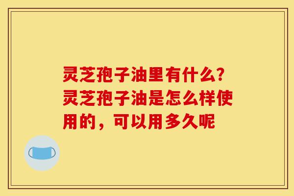 灵芝孢子油里有什么?灵芝孢子油是怎么样使用的,可以用多久呢 灵芝孢子油里有什么?灵芝孢子油是怎么样使用的,可以用多久呢