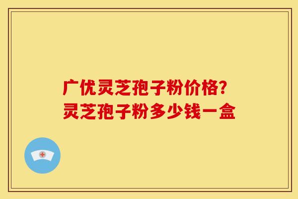 广优灵芝孢子粉价格?灵芝孢子粉多少钱一盒 广优灵芝孢子粉价格?灵芝孢子粉多少钱一盒