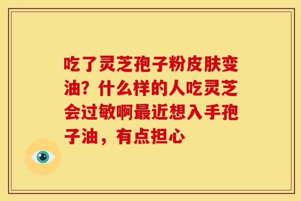 吃了灵芝孢子粉变油?什么样的人吃灵芝会啊近想入手孢子油,有点担心 吃了灵芝孢子粉变油?什么样的人吃灵芝会啊近想入手孢子油,有点担心