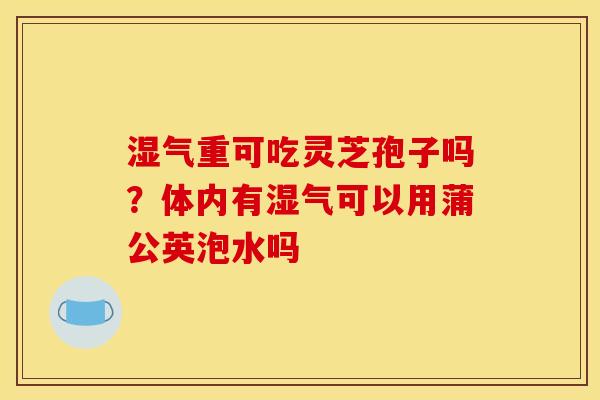 湿气重可吃灵芝孢子吗？体内有湿气可以用蒲公英泡水吗