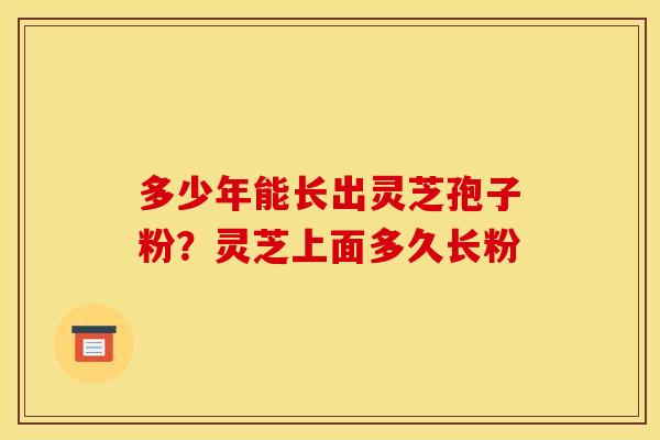 多少年能长出灵芝孢子粉?灵芝上面多久长粉 多少年能长出灵芝孢子粉?灵芝上面多久长粉