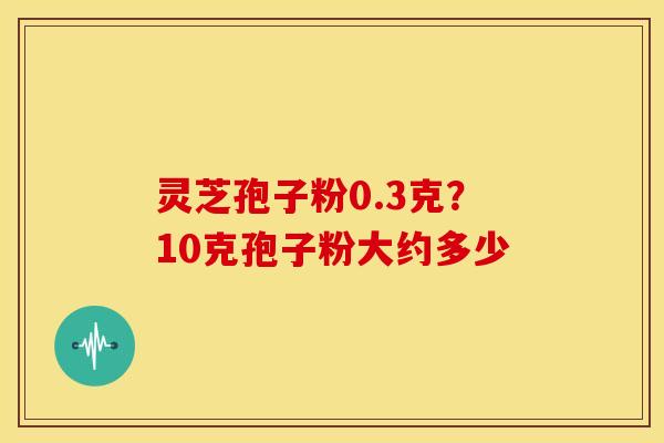 灵芝孢子粉0.3克?10克孢子粉大约多少 灵芝孢子粉0.3克?10克孢子粉大约多少