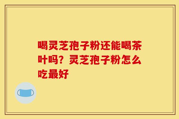 喝灵芝孢子粉还能喝茶叶吗?灵芝孢子粉怎么吃好 喝灵芝孢子粉还能喝茶叶吗?灵芝孢子粉怎么吃好