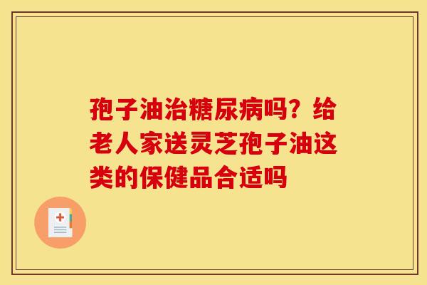 孢子油吗?给老人家送灵芝孢子油这类的保健品合适吗 孢子油吗?给老人家送灵芝孢子油这类的保健品合适吗