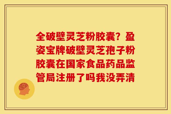 全破壁灵芝粉胶囊?盈姿宝牌破壁灵芝孢子粉胶囊在国家食品药品监管局注册了吗我没弄清 全破壁灵芝粉胶囊?盈姿宝牌破壁灵芝孢子粉胶囊在国家食品药品监管局注册了吗我没弄清