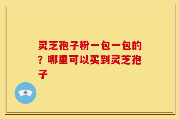 灵芝孢子粉一包一包的?哪里可以买到灵芝孢子 灵芝孢子粉一包一包的?哪里可以买到灵芝孢子