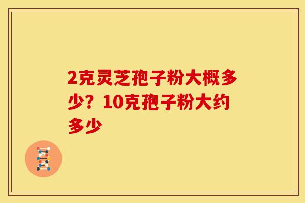 2克灵芝孢子粉大概多少?10克孢子粉大约多少 2克灵芝孢子粉大概多少?10克孢子粉大约多少