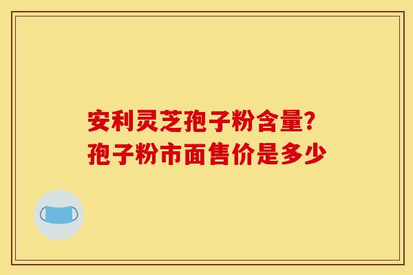 安利灵芝孢子粉含量?孢子粉市面售价是多少 安利灵芝孢子粉含量?孢子粉市面售价是多少
