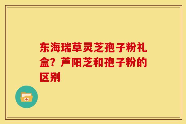 东海瑞草灵芝孢子粉礼盒?芦阳芝和孢子粉的区别 东海瑞草灵芝孢子粉礼盒?芦阳芝和孢子粉的区别