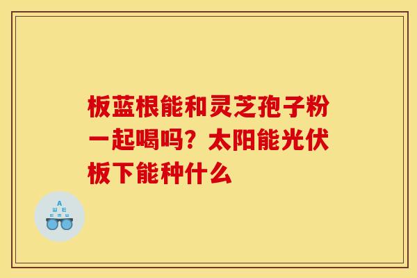 板蓝根能和灵芝孢子粉一起喝吗？太阳能光伏板下能种什么