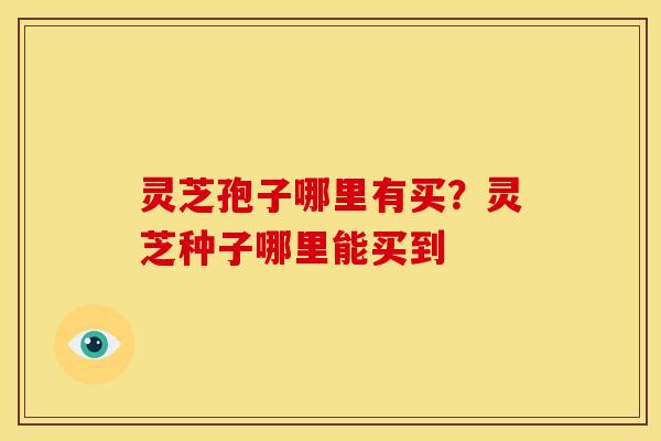 灵芝孢子哪里有买?灵芝种子哪里能买到 灵芝孢子哪里有买?灵芝种子哪里能买到