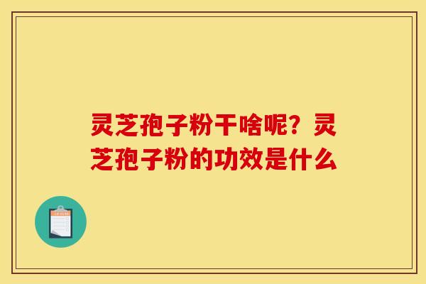 灵芝孢子粉干啥呢？灵芝孢子粉的功效是什么