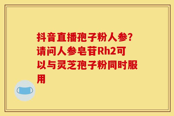 抖音直播孢子粉人参?请问人参皂苷Rh2可以与灵芝孢子粉同时服用 抖音直播孢子粉人参?请问人参皂苷Rh2可以与灵芝孢子粉同时服用