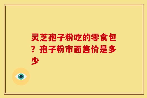 灵芝孢子粉吃的零食包?孢子粉市面售价是多少 灵芝孢子粉吃的零食包?孢子粉市面售价是多少
