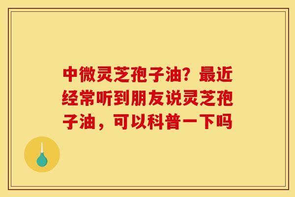 中微灵芝孢子油?近经常听到朋友说灵芝孢子油,可以科普一下吗 中微灵芝孢子油?近经常听到朋友说灵芝孢子油,可以科普一下吗