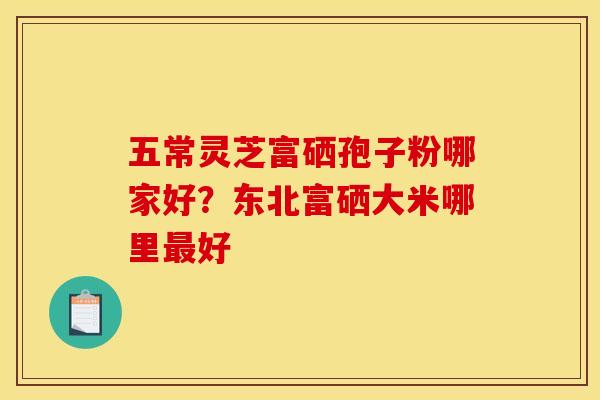 五常灵芝富硒孢子粉哪家好?东北富硒大米哪里好 五常灵芝富硒孢子粉哪家好?东北富硒大米哪里好