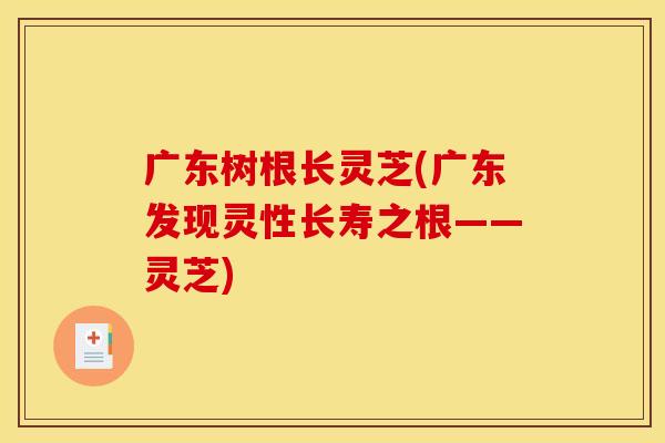 广东树根长灵芝(广东发现灵性长寿之根——灵芝) 广东树根长灵芝(广东发现灵性长寿之根——灵芝)