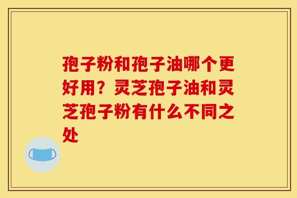 孢子粉和孢子油哪个更好用?灵芝孢子油和灵芝孢子粉有什么不同之处 孢子粉和孢子油哪个更好用?灵芝孢子油和灵芝孢子粉有什么不同之处