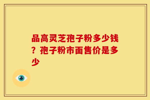 品高灵芝孢子粉多少钱?孢子粉市面售价是多少 品高灵芝孢子粉多少钱?孢子粉市面售价是多少