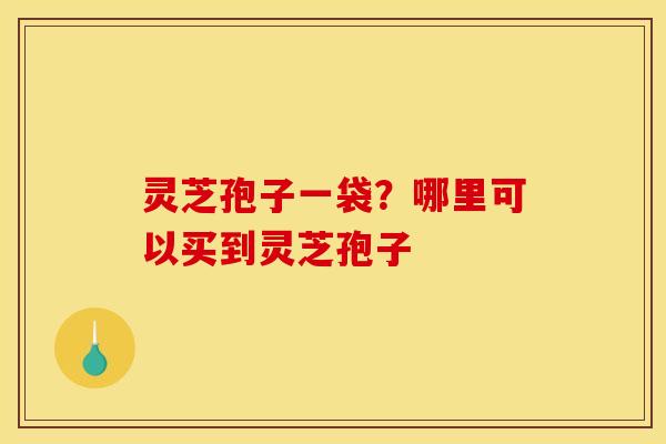 灵芝孢子一袋?哪里可以买到灵芝孢子 灵芝孢子一袋?哪里可以买到灵芝孢子