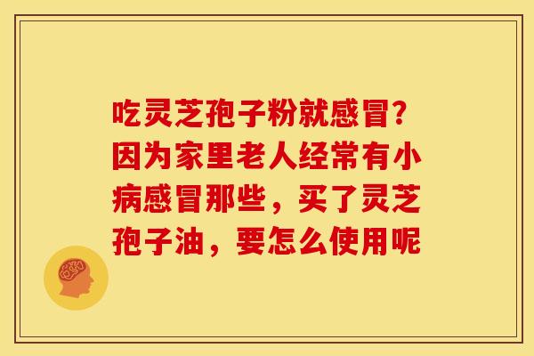 吃灵芝孢子粉就?因为家里老人经常有小那些,买了灵芝孢子油,要怎么使用呢 吃灵芝孢子粉就?因为家里老人经常有小那些,买了灵芝孢子油,要怎么使用呢