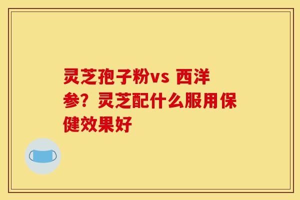 灵芝孢子粉vs 西洋参?灵芝配什么服用保健效果好 灵芝孢子粉vs 西洋参?灵芝配什么服用保健效果好