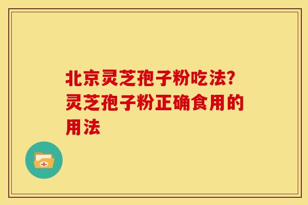 北京灵芝孢子粉吃法?灵芝孢子粉正确食用的用法 北京灵芝孢子粉吃法?灵芝孢子粉正确食用的用法