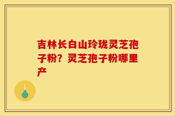 吉林长白山玲珑灵芝孢子粉？灵芝孢子粉哪里产