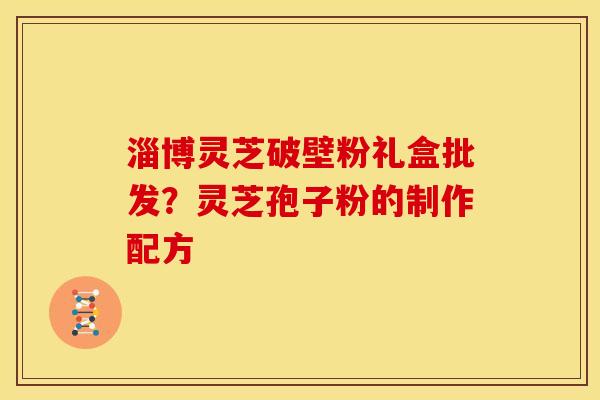 淄博灵芝破壁粉礼盒批发?灵芝孢子粉的制作配方 淄博灵芝破壁粉礼盒批发?灵芝孢子粉的制作配方