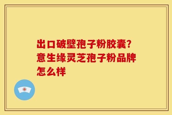 出口破壁孢子粉胶囊?意生缘灵芝孢子粉品牌怎么样 出口破壁孢子粉胶囊?意生缘灵芝孢子粉品牌怎么样