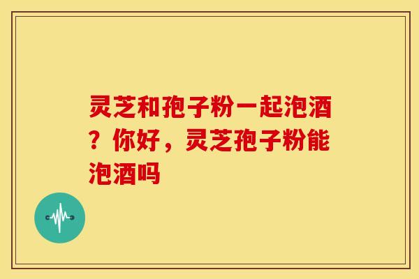 灵芝和孢子粉一起泡酒?你好,灵芝孢子粉能泡酒吗 灵芝和孢子粉一起泡酒?你好,灵芝孢子粉能泡酒吗