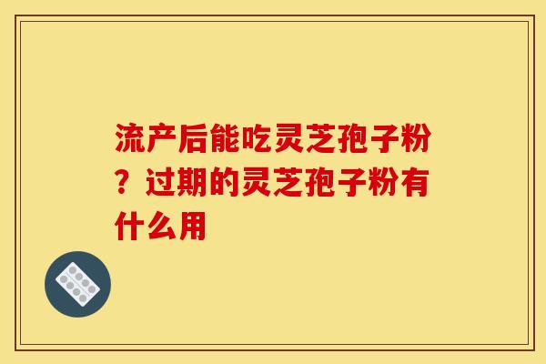 流产后能吃灵芝孢子粉?过期的灵芝孢子粉有什么用 流产后能吃灵芝孢子粉?过期的灵芝孢子粉有什么用