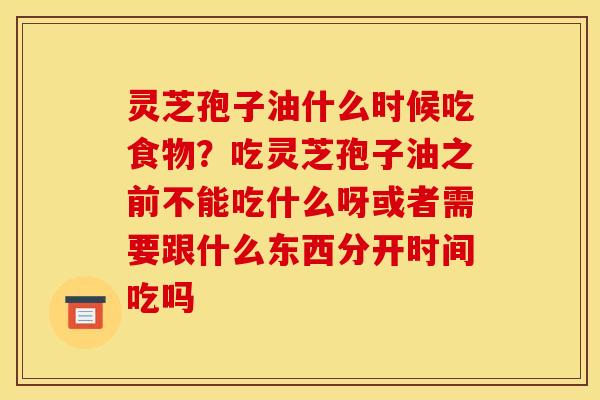 灵芝孢子油什么时候吃食物?吃灵芝孢子油之前不能吃什么呀或者需要跟什么东西分开时间吃吗 灵芝孢子油什么时候吃食物?吃灵芝孢子油之前不能吃什么呀或者需要跟什么东西分开时间吃吗