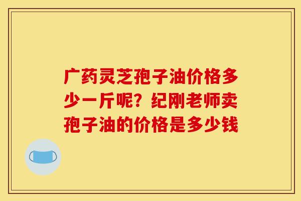 广药灵芝孢子油价格多少一斤呢？纪刚老师卖孢子油的价格是多少钱