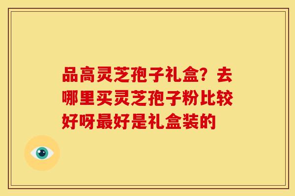 品高灵芝孢子礼盒?去哪里买灵芝孢子粉比较好呀好是礼盒装的 品高灵芝孢子礼盒?去哪里买灵芝孢子粉比较好呀好是礼盒装的