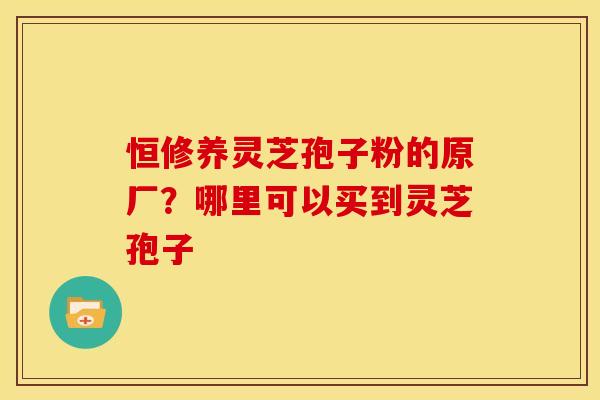 恒修养灵芝孢子粉的原厂?哪里可以买到灵芝孢子 恒修养灵芝孢子粉的原厂?哪里可以买到灵芝孢子