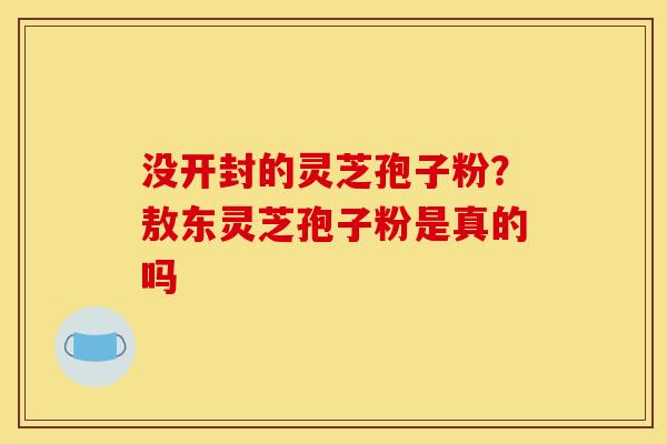 没开封的灵芝孢子粉?敖东灵芝孢子粉是真的吗 没开封的灵芝孢子粉?敖东灵芝孢子粉是真的吗