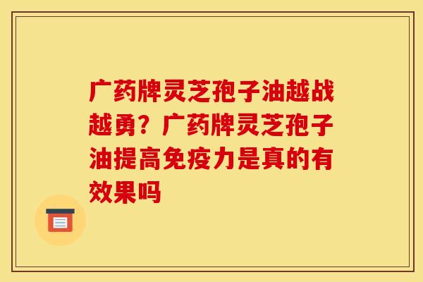 广药牌灵芝孢子油越战越勇?广药牌灵芝孢子油提高免疫力是真的有效果吗 广药牌灵芝孢子油越战越勇?广药牌灵芝孢子油提高免疫力是真的有效果吗