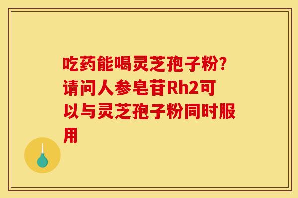 吃药能喝灵芝孢子粉？请问人参皂苷Rh2可以与灵芝孢子粉同时服用
