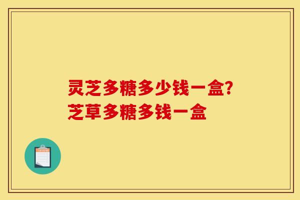 灵芝多糖多少钱一盒?芝草多糖多钱一盒 灵芝多糖多少钱一盒?芝草多糖多钱一盒
