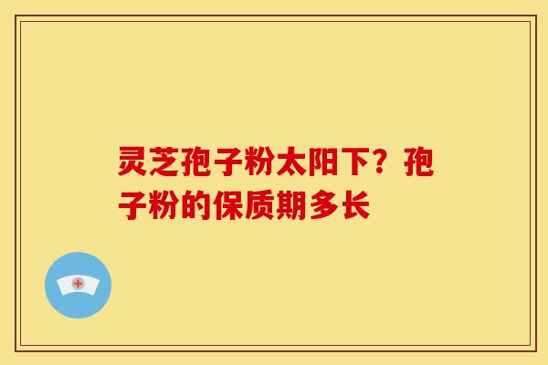 灵芝孢子粉太阳下?孢子粉的保质期多长 灵芝孢子粉太阳下?孢子粉的保质期多长