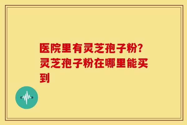 医院里有灵芝孢子粉？灵芝孢子粉在哪里能买到