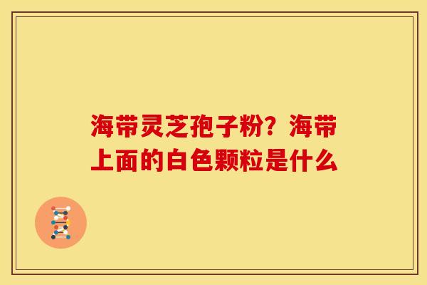 海带灵芝孢子粉?海带上面的白色颗粒是什么 海带灵芝孢子粉?海带上面的白色颗粒是什么