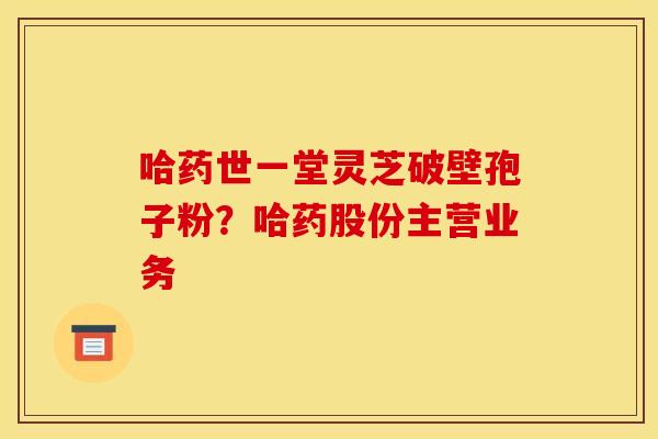 哈药世一堂灵芝破壁孢子粉?哈药股份主营业务 哈药世一堂灵芝破壁孢子粉?哈药股份主营业务