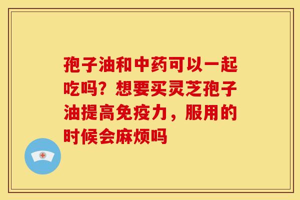 孢子油和可以一起吃吗?想要买灵芝孢子油提高免疫力,服用的时候会麻烦吗 孢子油和可以一起吃吗?想要买灵芝孢子油提高免疫力,服用的时候会麻烦吗