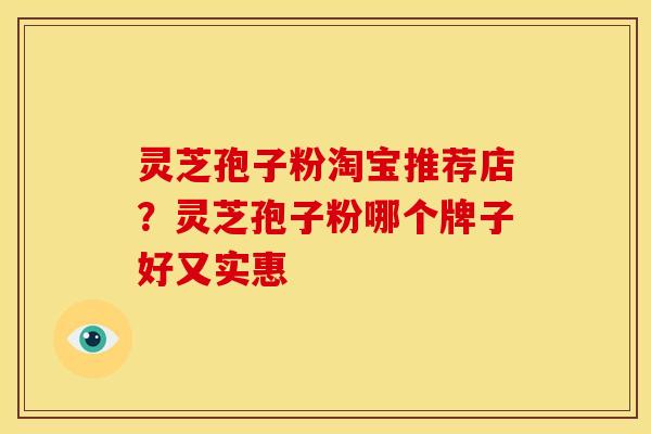 灵芝孢子粉淘宝推荐店?灵芝孢子粉哪个牌子好又实惠 灵芝孢子粉淘宝推荐店?灵芝孢子粉哪个牌子好又实惠