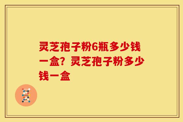 灵芝孢子粉6瓶多少钱一盒?灵芝孢子粉多少钱一盒 灵芝孢子粉6瓶多少钱一盒?灵芝孢子粉多少钱一盒